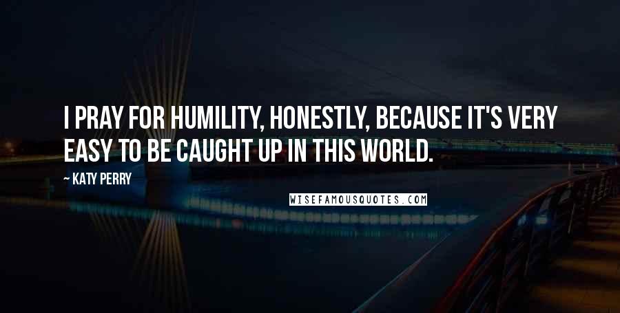 Katy Perry Quotes: I pray for humility, honestly, because it's very easy to be caught up in this world.