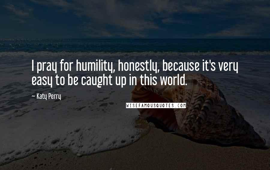 Katy Perry Quotes: I pray for humility, honestly, because it's very easy to be caught up in this world.