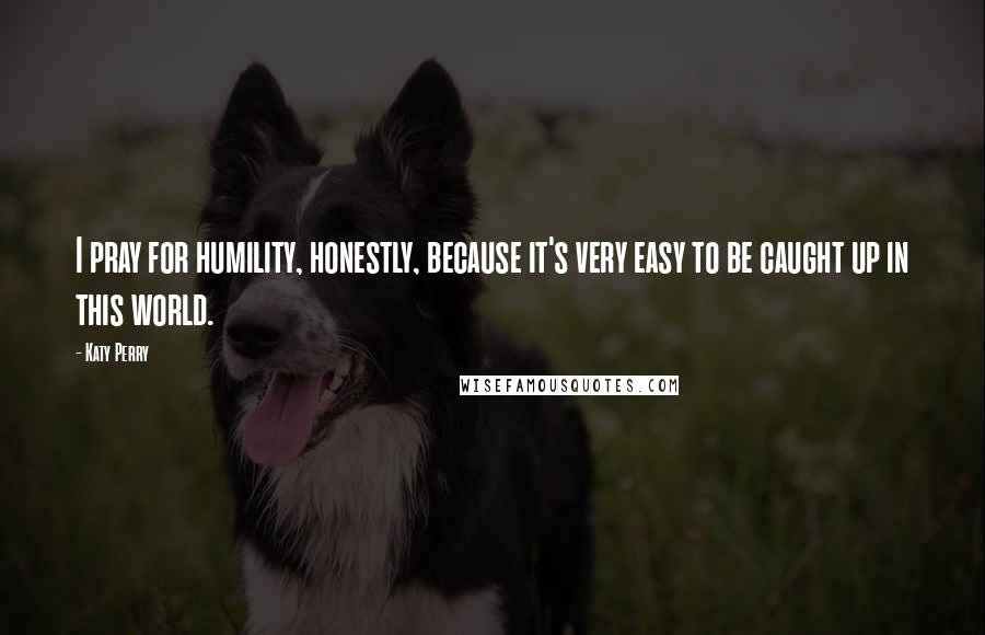 Katy Perry Quotes: I pray for humility, honestly, because it's very easy to be caught up in this world.
