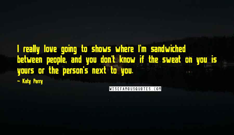 Katy Perry Quotes: I really love going to shows where I'm sandwiched between people, and you don't know if the sweat on you is yours or the person's next to you.