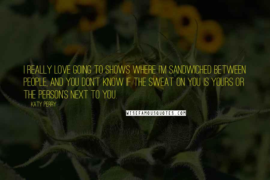 Katy Perry Quotes: I really love going to shows where I'm sandwiched between people, and you don't know if the sweat on you is yours or the person's next to you.