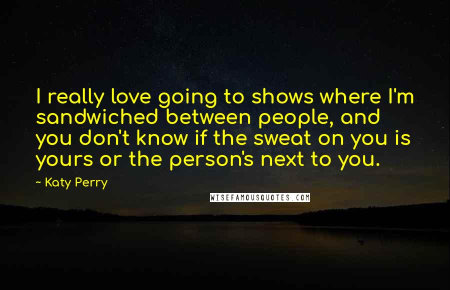 Katy Perry Quotes: I really love going to shows where I'm sandwiched between people, and you don't know if the sweat on you is yours or the person's next to you.