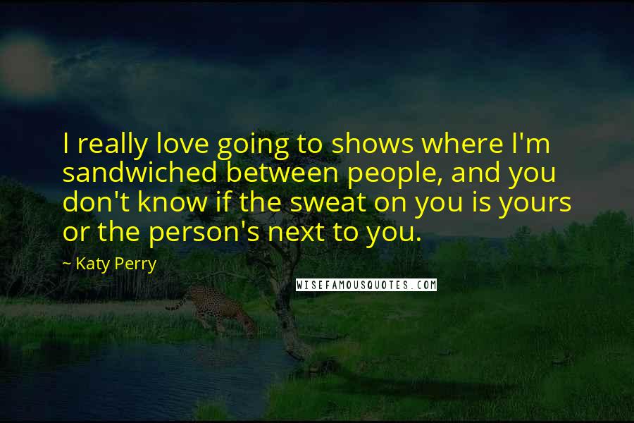 Katy Perry Quotes: I really love going to shows where I'm sandwiched between people, and you don't know if the sweat on you is yours or the person's next to you.