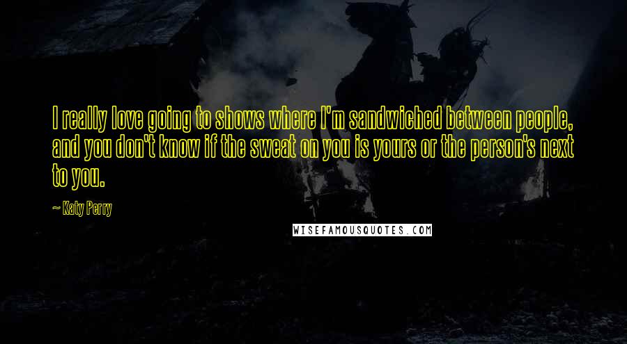 Katy Perry Quotes: I really love going to shows where I'm sandwiched between people, and you don't know if the sweat on you is yours or the person's next to you.