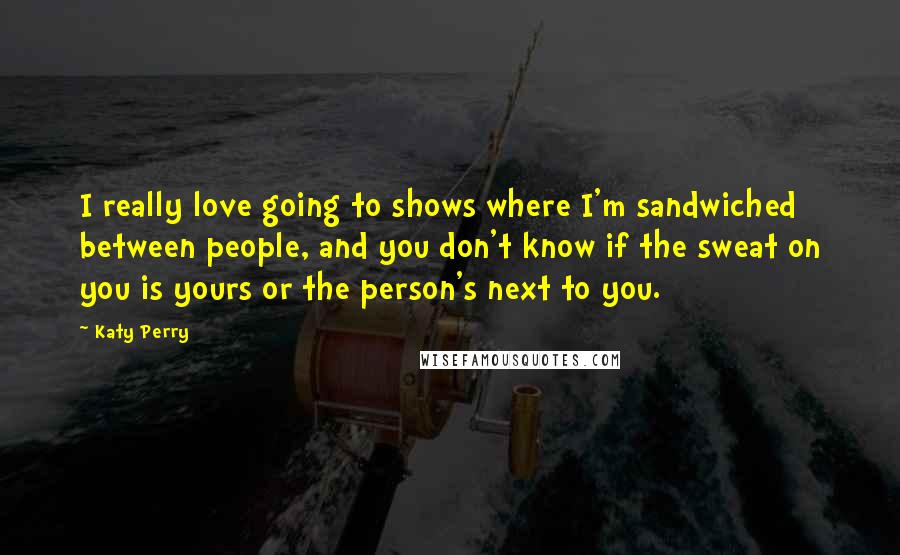 Katy Perry Quotes: I really love going to shows where I'm sandwiched between people, and you don't know if the sweat on you is yours or the person's next to you.