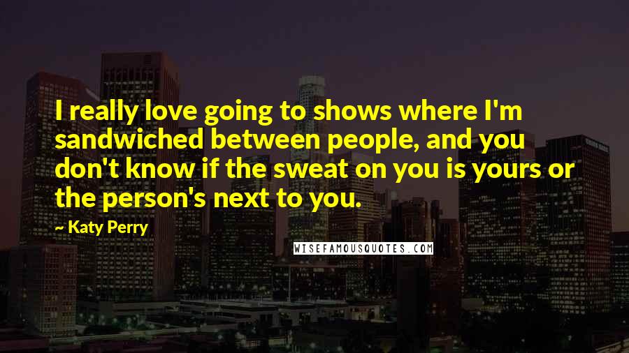 Katy Perry Quotes: I really love going to shows where I'm sandwiched between people, and you don't know if the sweat on you is yours or the person's next to you.