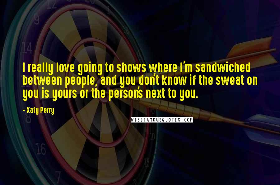 Katy Perry Quotes: I really love going to shows where I'm sandwiched between people, and you don't know if the sweat on you is yours or the person's next to you.