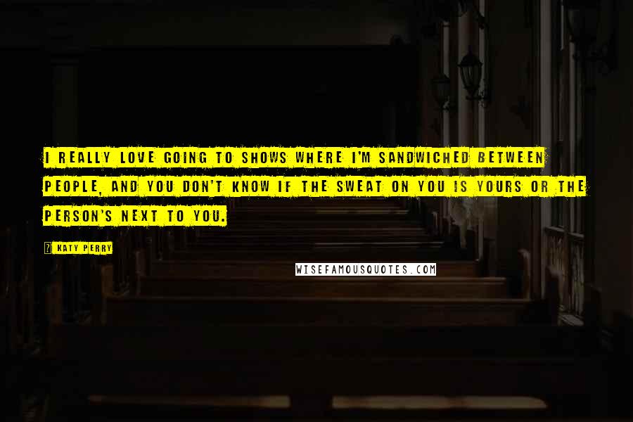 Katy Perry Quotes: I really love going to shows where I'm sandwiched between people, and you don't know if the sweat on you is yours or the person's next to you.