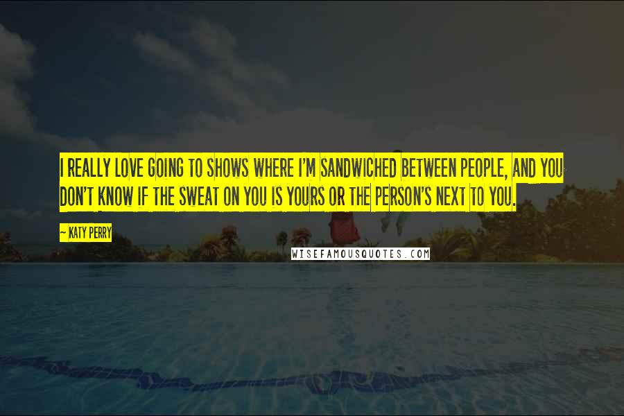 Katy Perry Quotes: I really love going to shows where I'm sandwiched between people, and you don't know if the sweat on you is yours or the person's next to you.