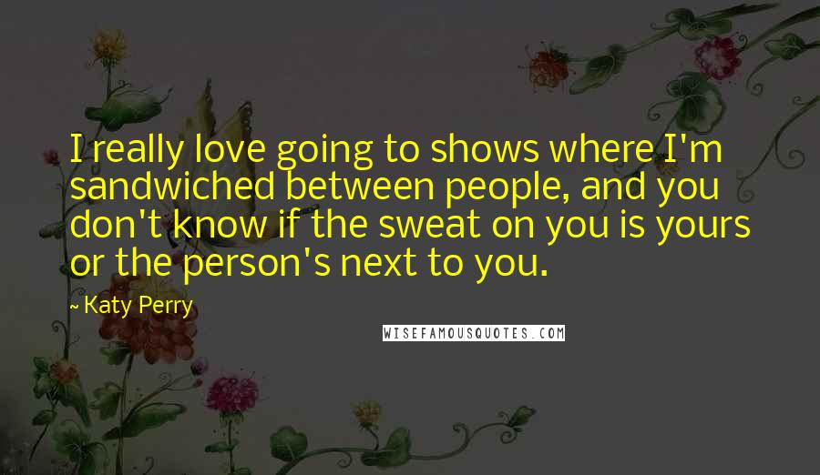 Katy Perry Quotes: I really love going to shows where I'm sandwiched between people, and you don't know if the sweat on you is yours or the person's next to you.