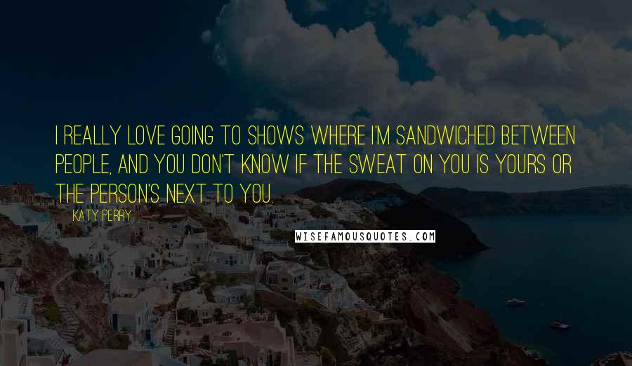 Katy Perry Quotes: I really love going to shows where I'm sandwiched between people, and you don't know if the sweat on you is yours or the person's next to you.