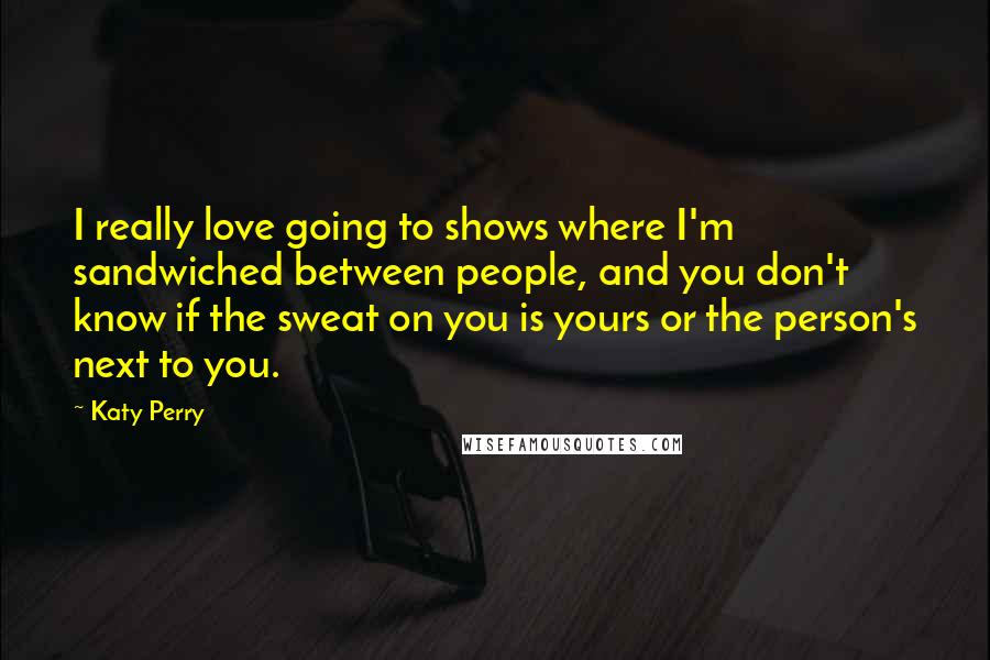 Katy Perry Quotes: I really love going to shows where I'm sandwiched between people, and you don't know if the sweat on you is yours or the person's next to you.