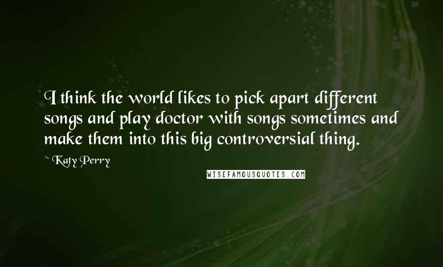 Katy Perry Quotes: I think the world likes to pick apart different songs and play doctor with songs sometimes and make them into this big controversial thing.