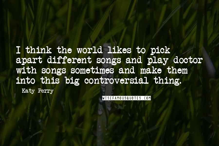 Katy Perry Quotes: I think the world likes to pick apart different songs and play doctor with songs sometimes and make them into this big controversial thing.