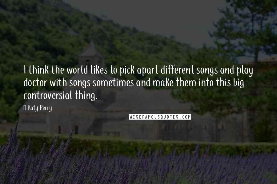 Katy Perry Quotes: I think the world likes to pick apart different songs and play doctor with songs sometimes and make them into this big controversial thing.