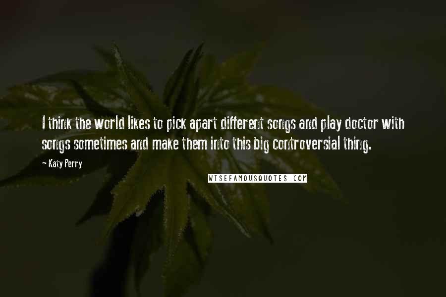 Katy Perry Quotes: I think the world likes to pick apart different songs and play doctor with songs sometimes and make them into this big controversial thing.