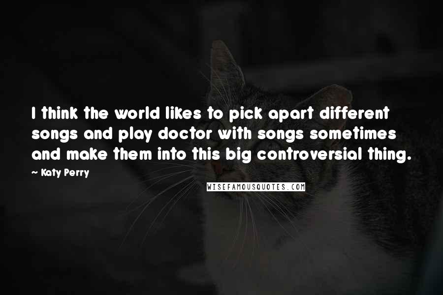 Katy Perry Quotes: I think the world likes to pick apart different songs and play doctor with songs sometimes and make them into this big controversial thing.