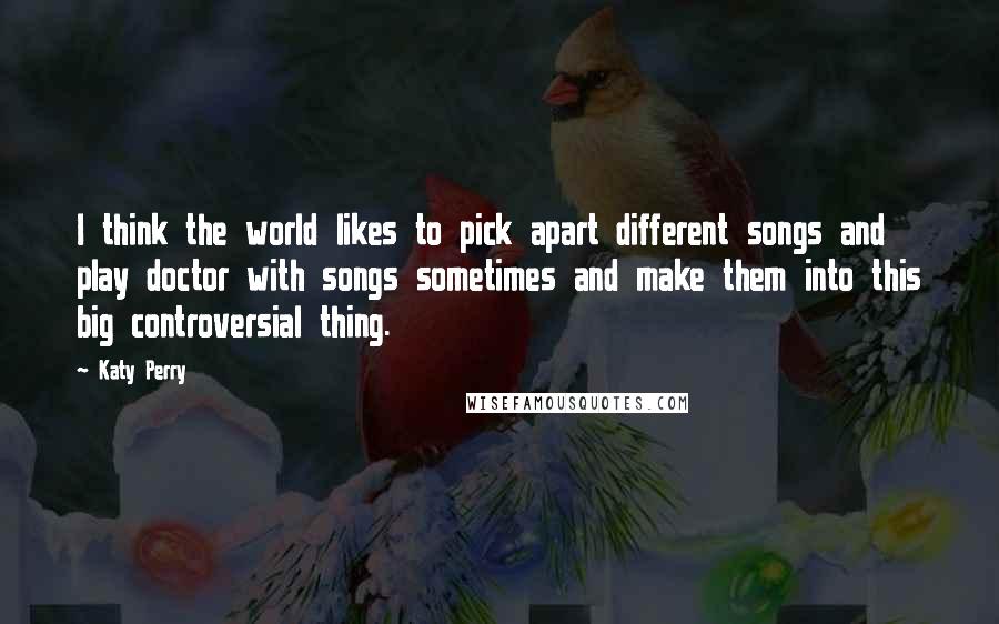 Katy Perry Quotes: I think the world likes to pick apart different songs and play doctor with songs sometimes and make them into this big controversial thing.