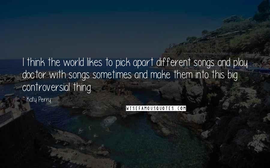 Katy Perry Quotes: I think the world likes to pick apart different songs and play doctor with songs sometimes and make them into this big controversial thing.