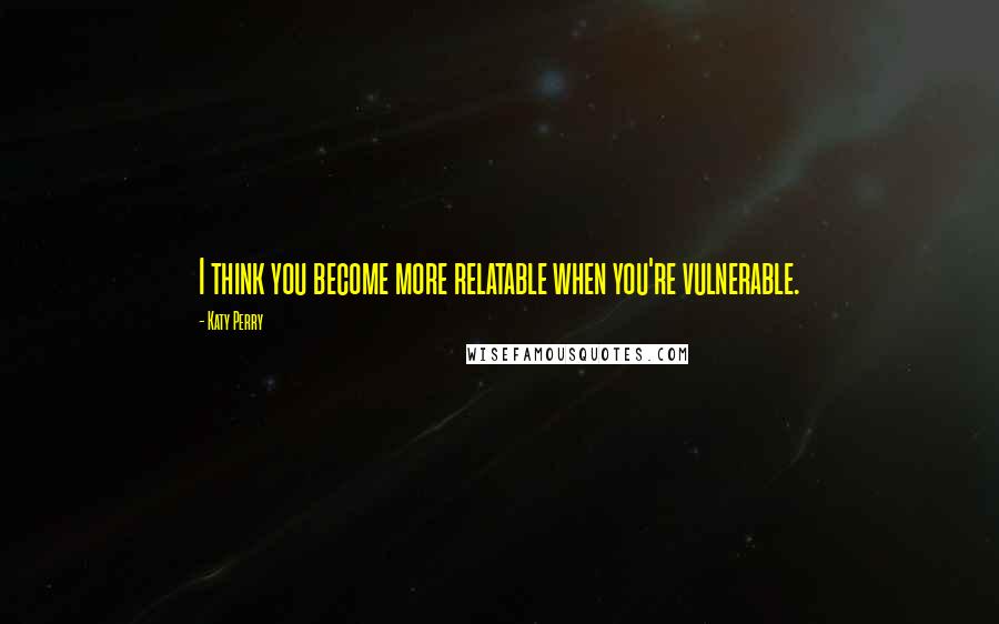 Katy Perry Quotes: I think you become more relatable when you're vulnerable.