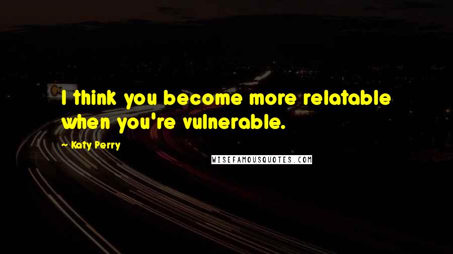 Katy Perry Quotes: I think you become more relatable when you're vulnerable.