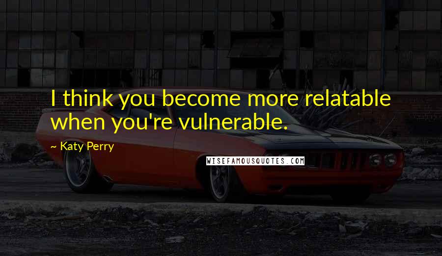 Katy Perry Quotes: I think you become more relatable when you're vulnerable.