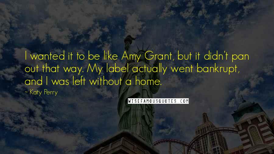 Katy Perry Quotes: I wanted it to be like Amy Grant, but it didn't pan out that way. My label actually went bankrupt, and I was left without a home.