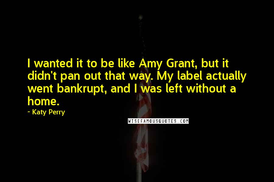 Katy Perry Quotes: I wanted it to be like Amy Grant, but it didn't pan out that way. My label actually went bankrupt, and I was left without a home.