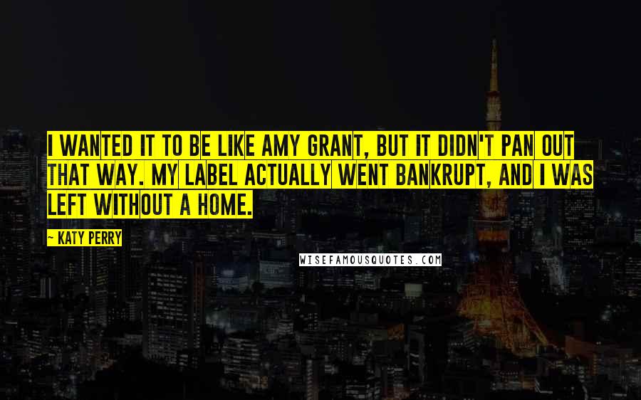 Katy Perry Quotes: I wanted it to be like Amy Grant, but it didn't pan out that way. My label actually went bankrupt, and I was left without a home.