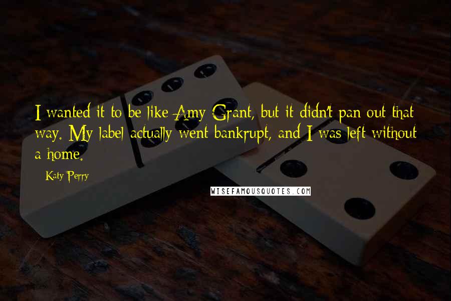 Katy Perry Quotes: I wanted it to be like Amy Grant, but it didn't pan out that way. My label actually went bankrupt, and I was left without a home.