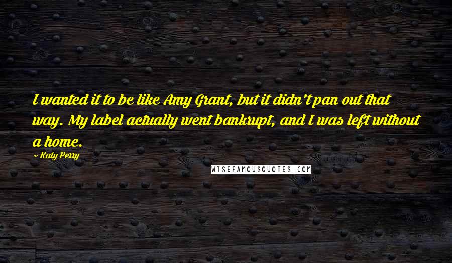 Katy Perry Quotes: I wanted it to be like Amy Grant, but it didn't pan out that way. My label actually went bankrupt, and I was left without a home.