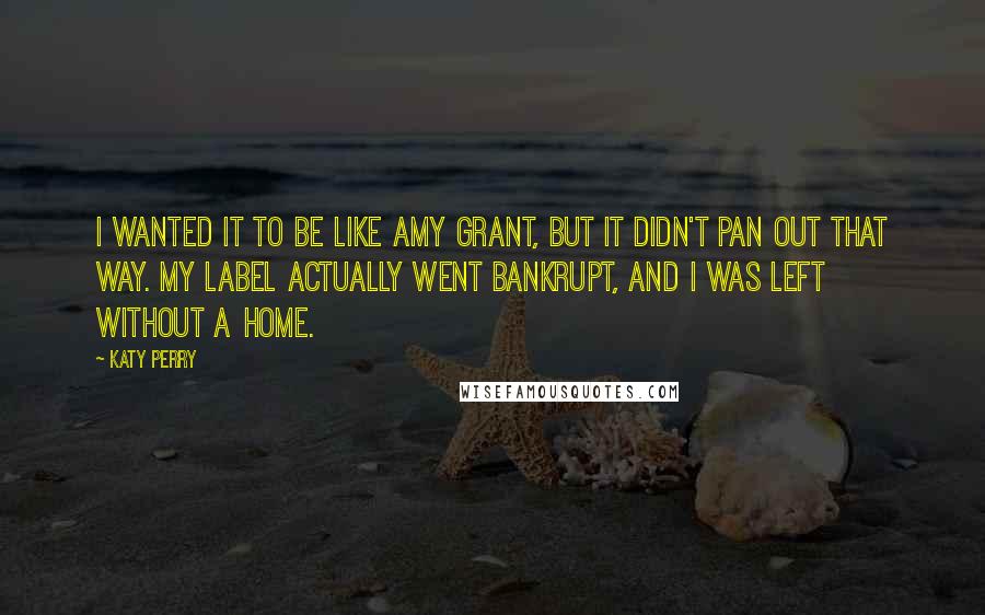 Katy Perry Quotes: I wanted it to be like Amy Grant, but it didn't pan out that way. My label actually went bankrupt, and I was left without a home.