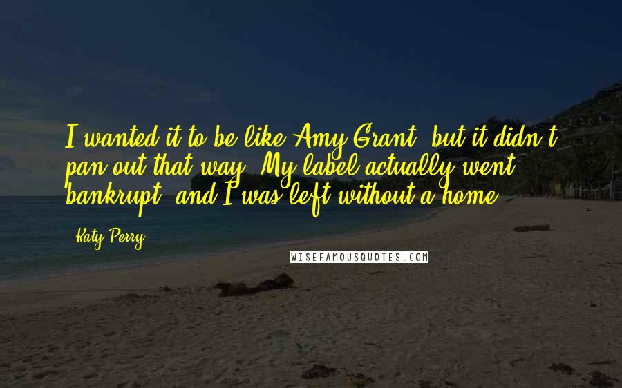 Katy Perry Quotes: I wanted it to be like Amy Grant, but it didn't pan out that way. My label actually went bankrupt, and I was left without a home.