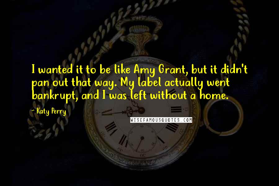 Katy Perry Quotes: I wanted it to be like Amy Grant, but it didn't pan out that way. My label actually went bankrupt, and I was left without a home.