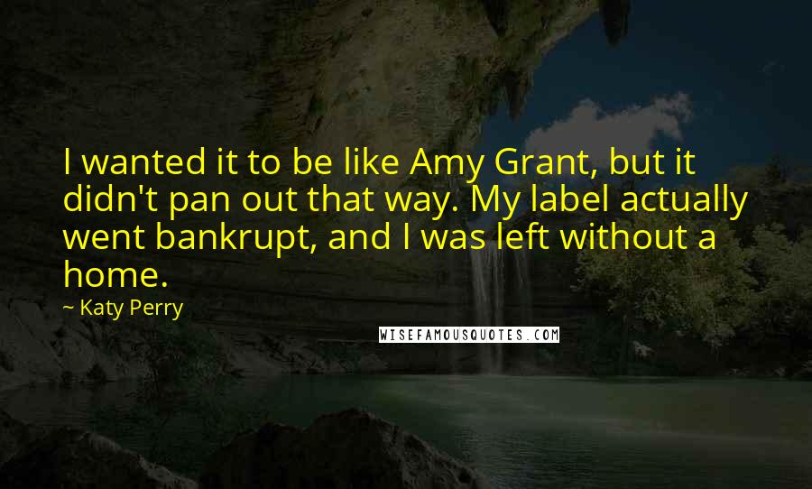 Katy Perry Quotes: I wanted it to be like Amy Grant, but it didn't pan out that way. My label actually went bankrupt, and I was left without a home.