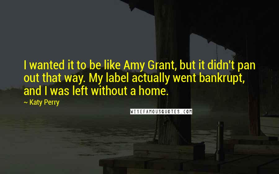 Katy Perry Quotes: I wanted it to be like Amy Grant, but it didn't pan out that way. My label actually went bankrupt, and I was left without a home.