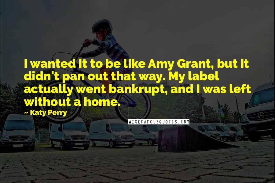 Katy Perry Quotes: I wanted it to be like Amy Grant, but it didn't pan out that way. My label actually went bankrupt, and I was left without a home.