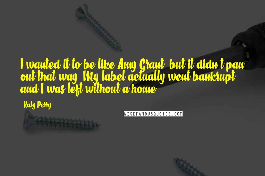 Katy Perry Quotes: I wanted it to be like Amy Grant, but it didn't pan out that way. My label actually went bankrupt, and I was left without a home.