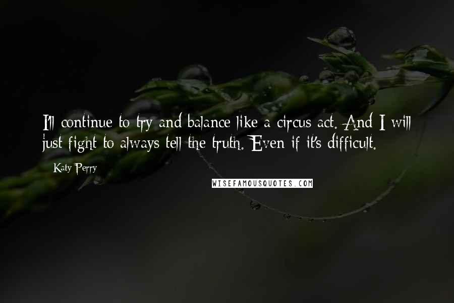 Katy Perry Quotes: I'll continue to try and balance like a circus act. And I will just fight to always tell the truth. Even if it's difficult.