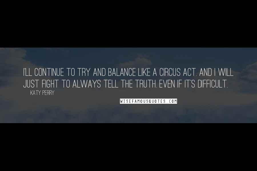 Katy Perry Quotes: I'll continue to try and balance like a circus act. And I will just fight to always tell the truth. Even if it's difficult.