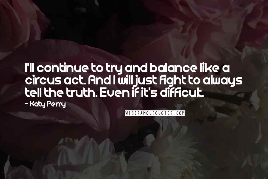 Katy Perry Quotes: I'll continue to try and balance like a circus act. And I will just fight to always tell the truth. Even if it's difficult.