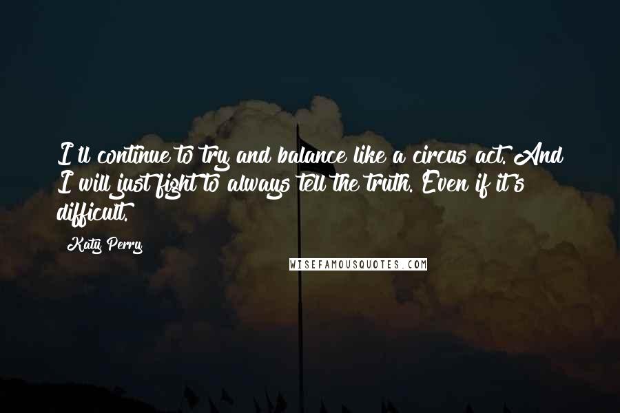 Katy Perry Quotes: I'll continue to try and balance like a circus act. And I will just fight to always tell the truth. Even if it's difficult.