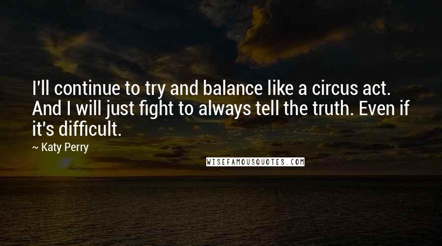 Katy Perry Quotes: I'll continue to try and balance like a circus act. And I will just fight to always tell the truth. Even if it's difficult.