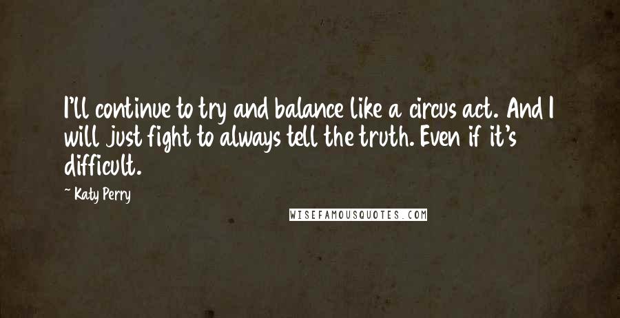 Katy Perry Quotes: I'll continue to try and balance like a circus act. And I will just fight to always tell the truth. Even if it's difficult.