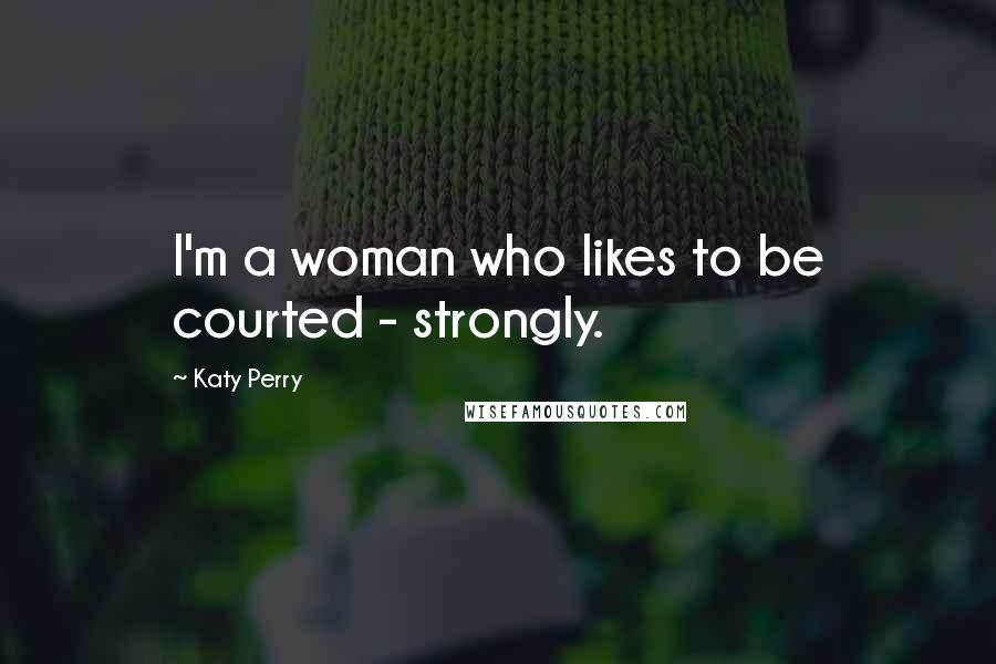 Katy Perry Quotes: I'm a woman who likes to be courted - strongly.
