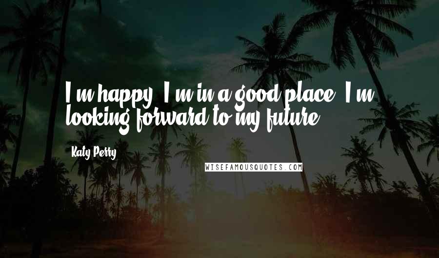 Katy Perry Quotes: I'm happy, I'm in a good place, I'm looking forward to my future.