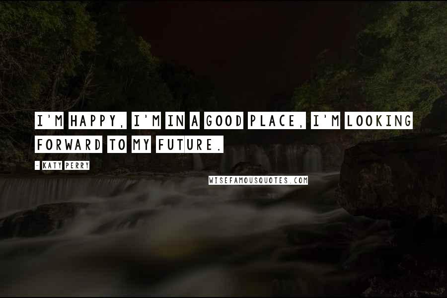 Katy Perry Quotes: I'm happy, I'm in a good place, I'm looking forward to my future.