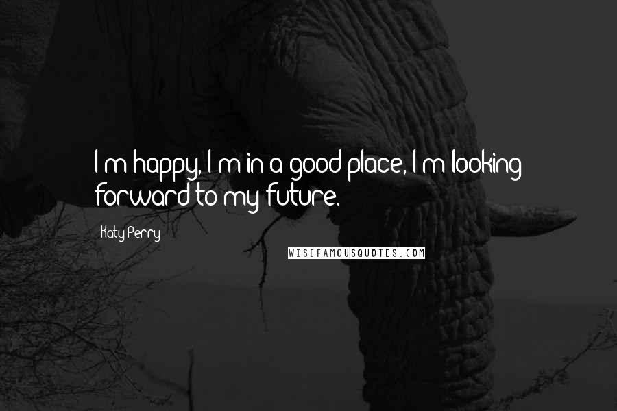 Katy Perry Quotes: I'm happy, I'm in a good place, I'm looking forward to my future.