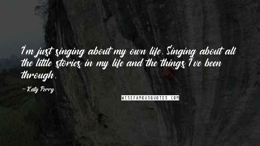 Katy Perry Quotes: I'm just singing about my own life. Singing about all the little stories in my life and the things I've been through.