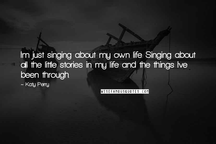 Katy Perry Quotes: I'm just singing about my own life. Singing about all the little stories in my life and the things I've been through.